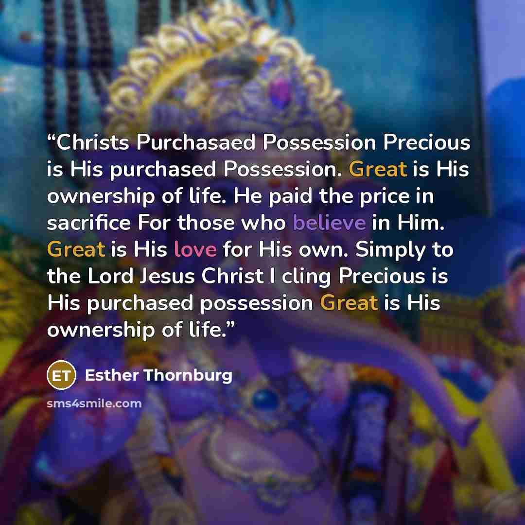 “Christs Purchasaed Possession Precious is His purchased Possession. Great is His ownership of life. He paid the price in sacrifice For those who believe in Him. Great is His love for His own. Simply to the Lord Jesus Christ I cling Precious is His purchased possession Great is His ownership of life.” quote by Esther Thornburg