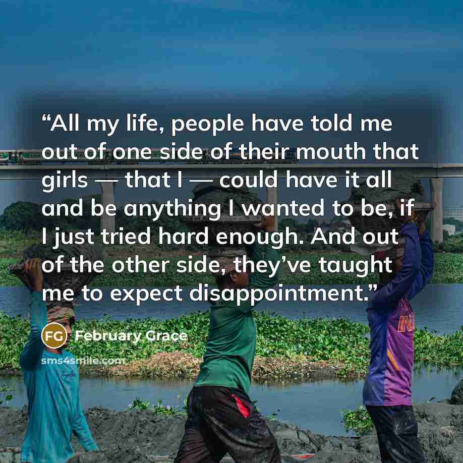 “All my life, people have told me out of one side of their mouth that girls — that I — could have it all and be anything I wanted to be, if I just tried hard enough. And out of the other side, they’ve taught me to expect disappointment.” quote by February Grace