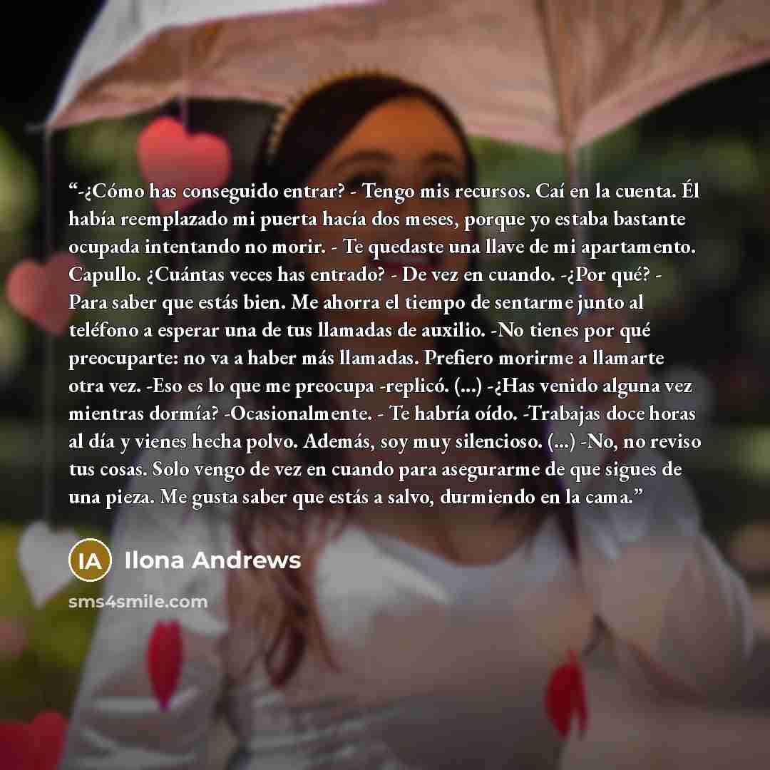 “-¿Cómo has conseguido entrar? - Tengo mis recursos. Caí en la cuenta. Él había reemplazado mi puerta hacía dos meses, porque yo estaba bastante ocupada intentando no morir. - Te quedaste una llave de mi apartamento. Capullo. ¿Cuántas veces has entrado? - De vez en cuando. -¿Por qué? - Para saber…” quote by Ilona Andrews