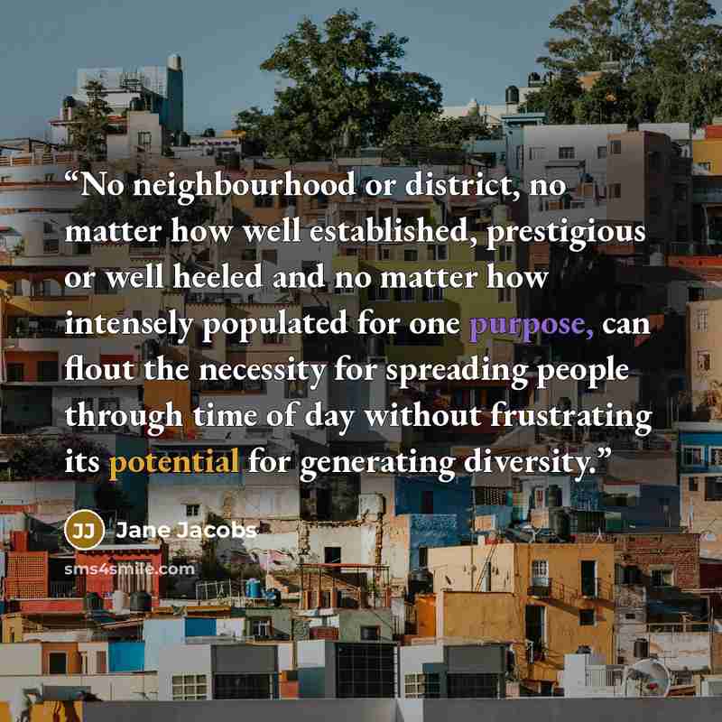 “No neighbourhood or district, no matter how well established, prestigious or well heeled and no matter how intensely populated for one purpose, can flout the necessity for spreading people through time of day without frustrating its potential for generating diversity.” quote by Jane Jacobs