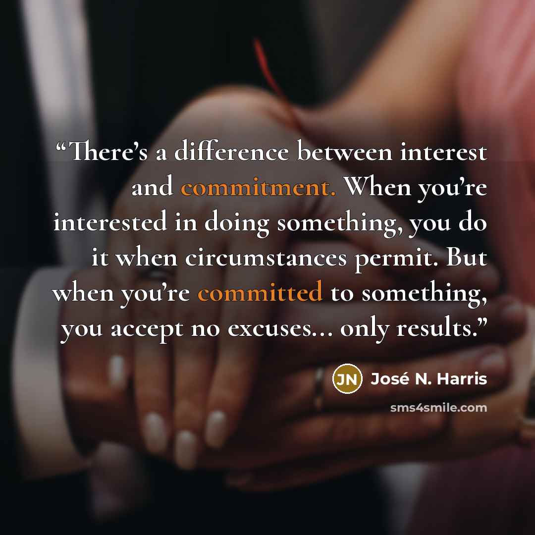 “There’s a difference between interest and commitment. When you’re interested in doing something, you do it when circumstances permit. But when you’re committed to something, you accept no excuses... only results.” quote by José N. Harris