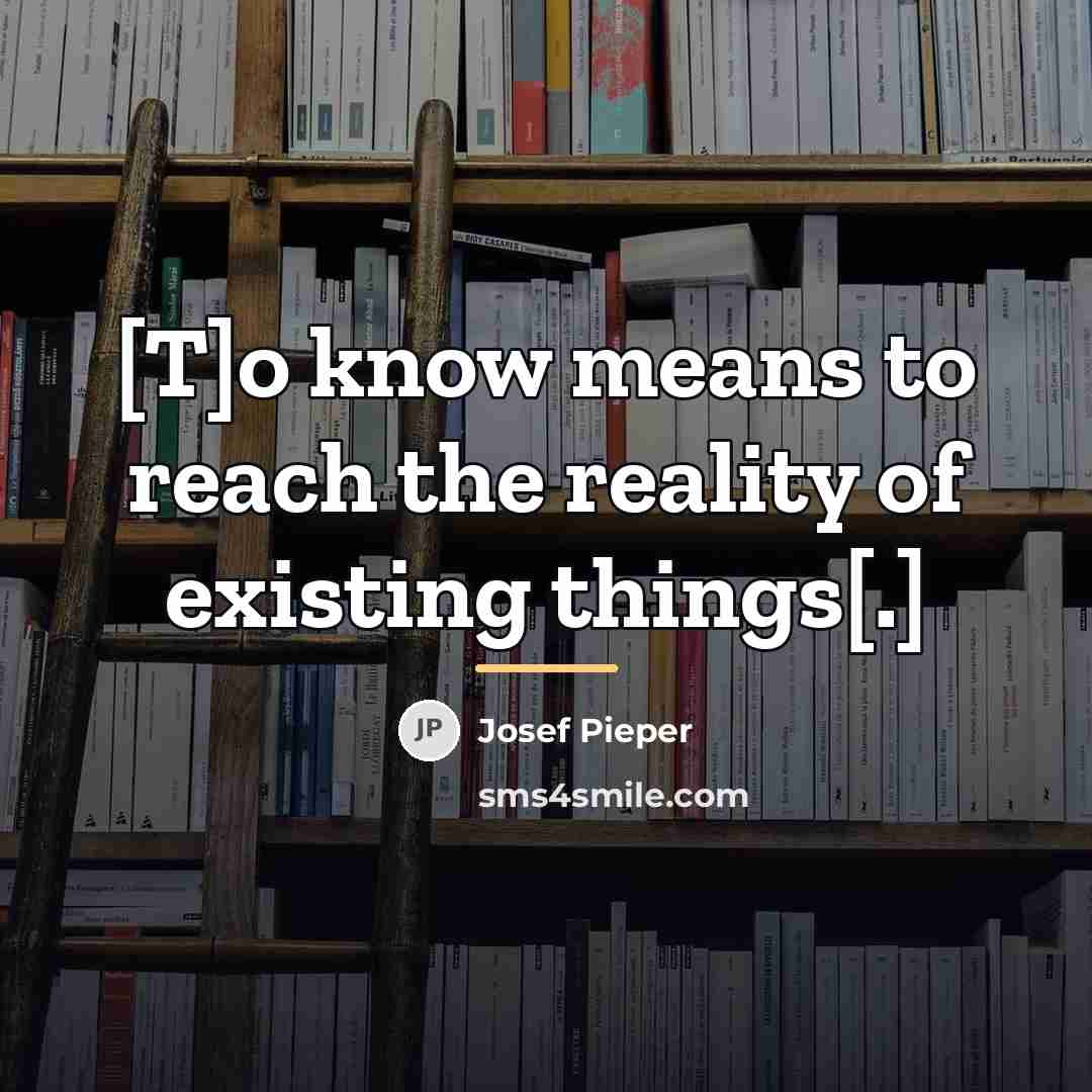 “[T]o know means to reach the reality of existing things[.]…” quote by Josef Pieper