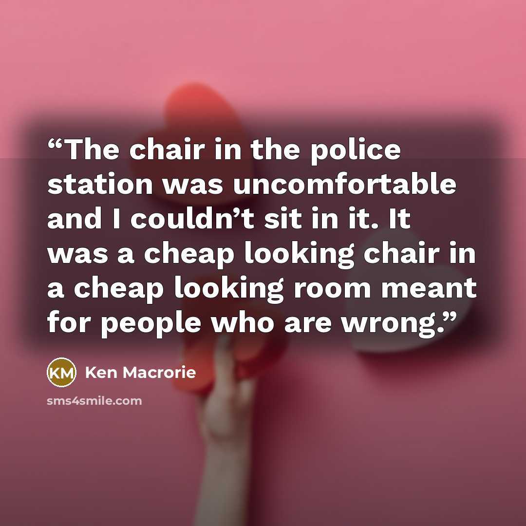 “The chair in the police station was uncomfortable and I couldn’t sit in it. It was a cheap looking chair in a cheap looking room meant for people who are wrong.” quote by Ken Macrorie