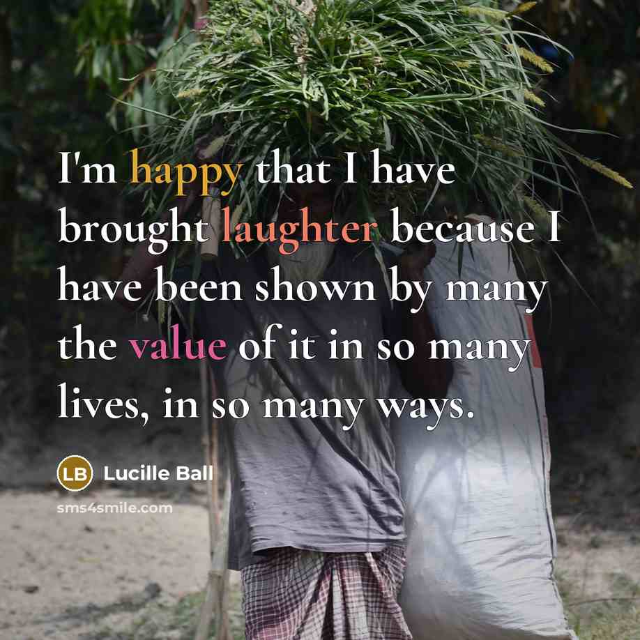 “I'm happy that I have brought laughter because I have been shown by many the value of it in so many lives, in so many ways.” quote by Lucille Ball