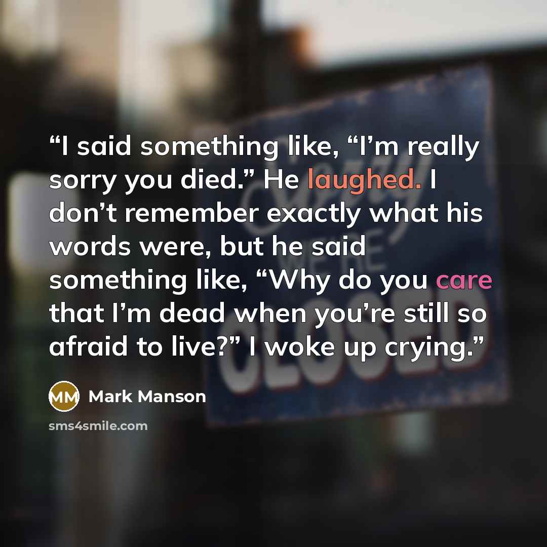 “I said something like, “I’m really sorry you died.” He laughed. I don’t remember exactly what his words were, but he said something like, “Why do you care that I’m dead when you’re still so afraid to live?” I woke up crying.” quote by Mark Manson