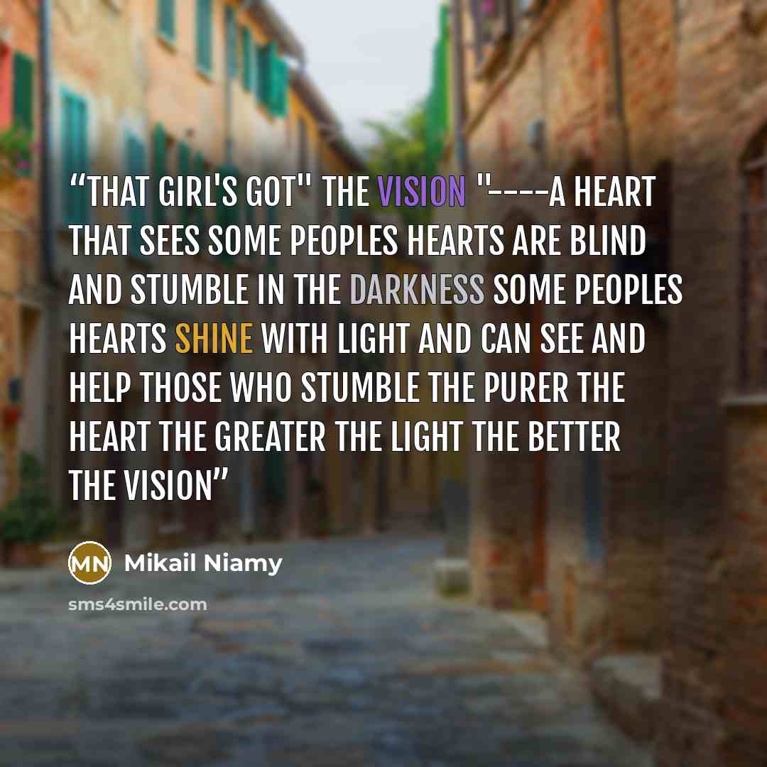 “That girl's got" the vision "----a heart that sees some peoples hearts are blind and stumble in the darkness some peoples hearts shine with light and can see and help those who stumble The purer the heart the greater the light the better the vision﻿” quote by Mikail Niamy