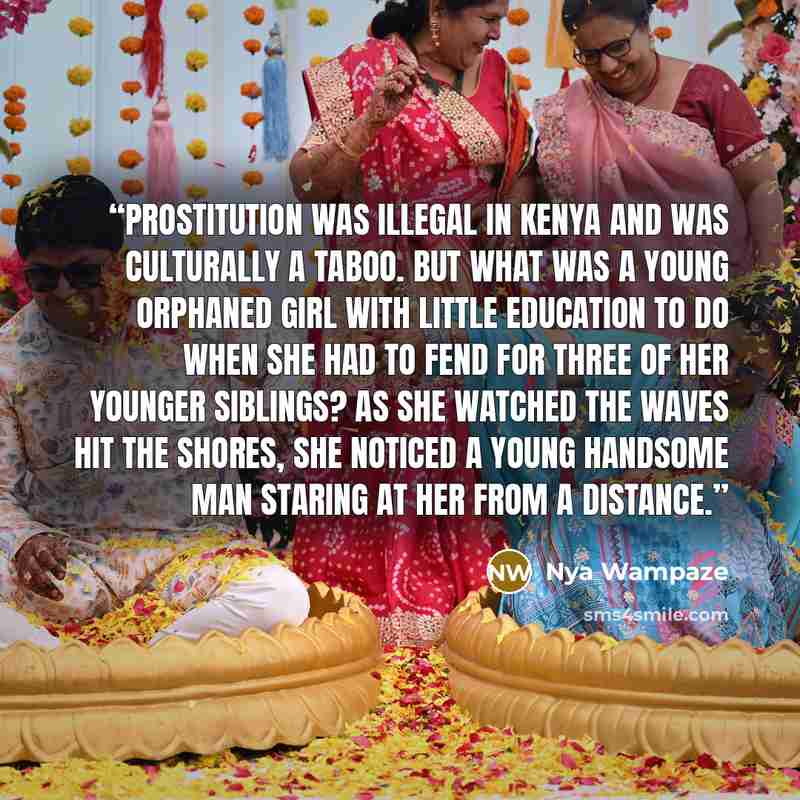 “Prostitution was illegal in Kenya and was culturally a taboo. But what was a young orphaned girl with little education to do when she had to fend for three of her younger siblings? As she watched the waves hit the shores, she noticed a young handsome man staring at her from a distance.” quote by Nya Wampaze