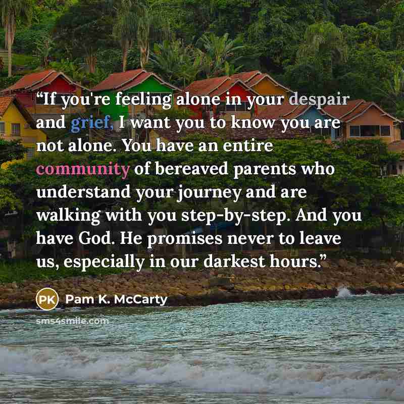 “If you're feeling alone in your despair and grief, I want you to know you are not alone. You have an entire community of bereaved parents who understand your journey and are walking with you step-by-step. And you have God. He promises never to leave us, especially in our darkest hours.” quote by Pam K. McCarty