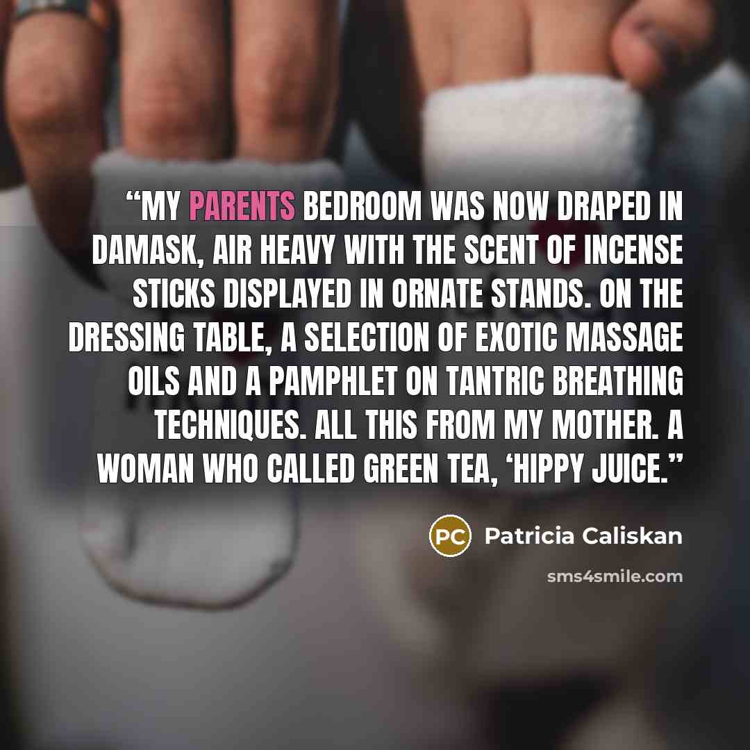 “My parents bedroom was now draped in damask, air heavy with the scent of incense sticks displayed in ornate stands. On the dressing table, a selection of exotic massage oils and a pamphlet on Tantric Breathing techniques. All this from my mother. A woman who called green tea, ‘hippy juice.” quote by Patricia Caliskan