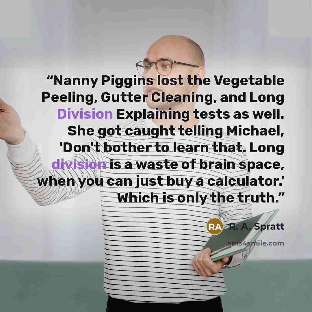 “Nanny Piggins lost the Vegetable Peeling, Gutter Cleaning, and Long Division Explaining tests as well. She got caught telling Michael, 'Don't bother to learn that. Long division is a waste of brain space, when you can just buy a calculator.' Which is only the truth.” quote by R. A. Spratt
