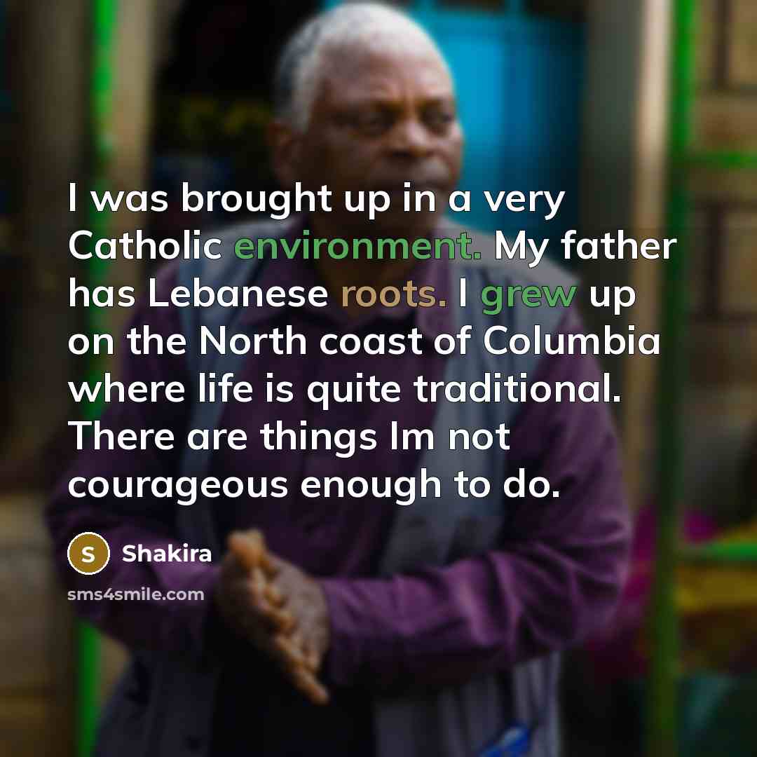 “I was brought up in a very Catholic environment. My father has Lebanese roots. I grew up on the North coast of Columbia where life is quite traditional. There are things Im not courageous enough to do.” quote by Shakira