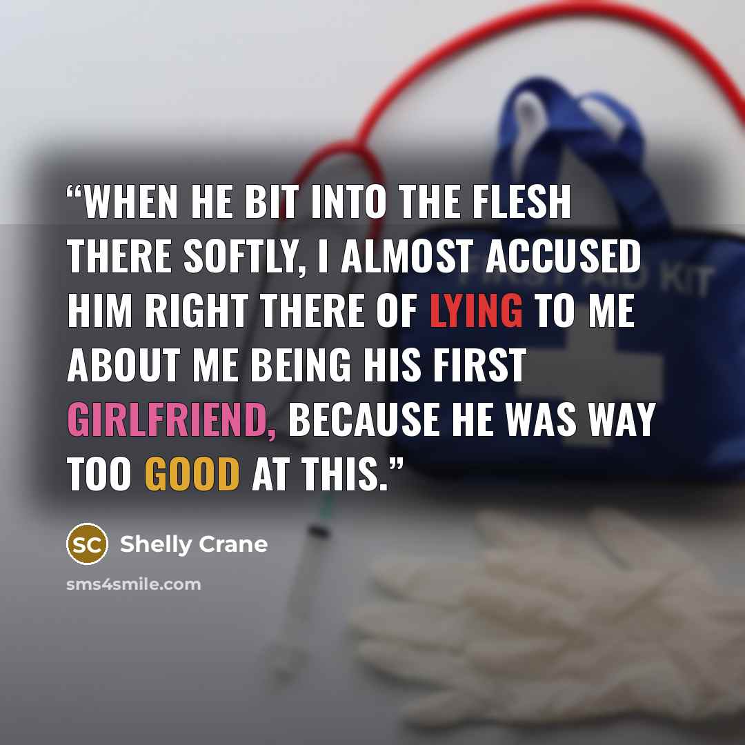 “When he bit into the flesh there softly, I almost accused him right there of lying to me about me being his first girlfriend, because he was way too good at this.” quote by Shelly Crane