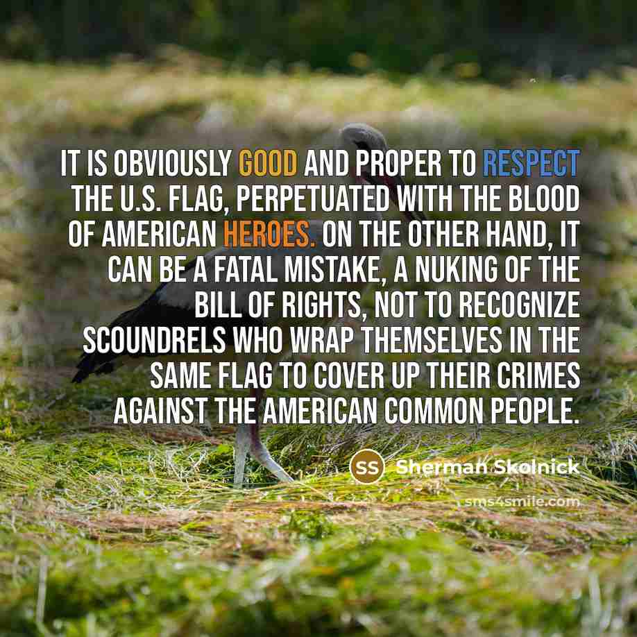 “It is obviously good and proper to respect the U.S. flag, perpetuated with the blood of American heroes. On the other hand, it can be a fatal mistake, a nuking of the Bill of Rights, not to recognize scoundrels who wrap themselves in the same flag to cover up their crimes against the American…” quote by Sherman Skolnick