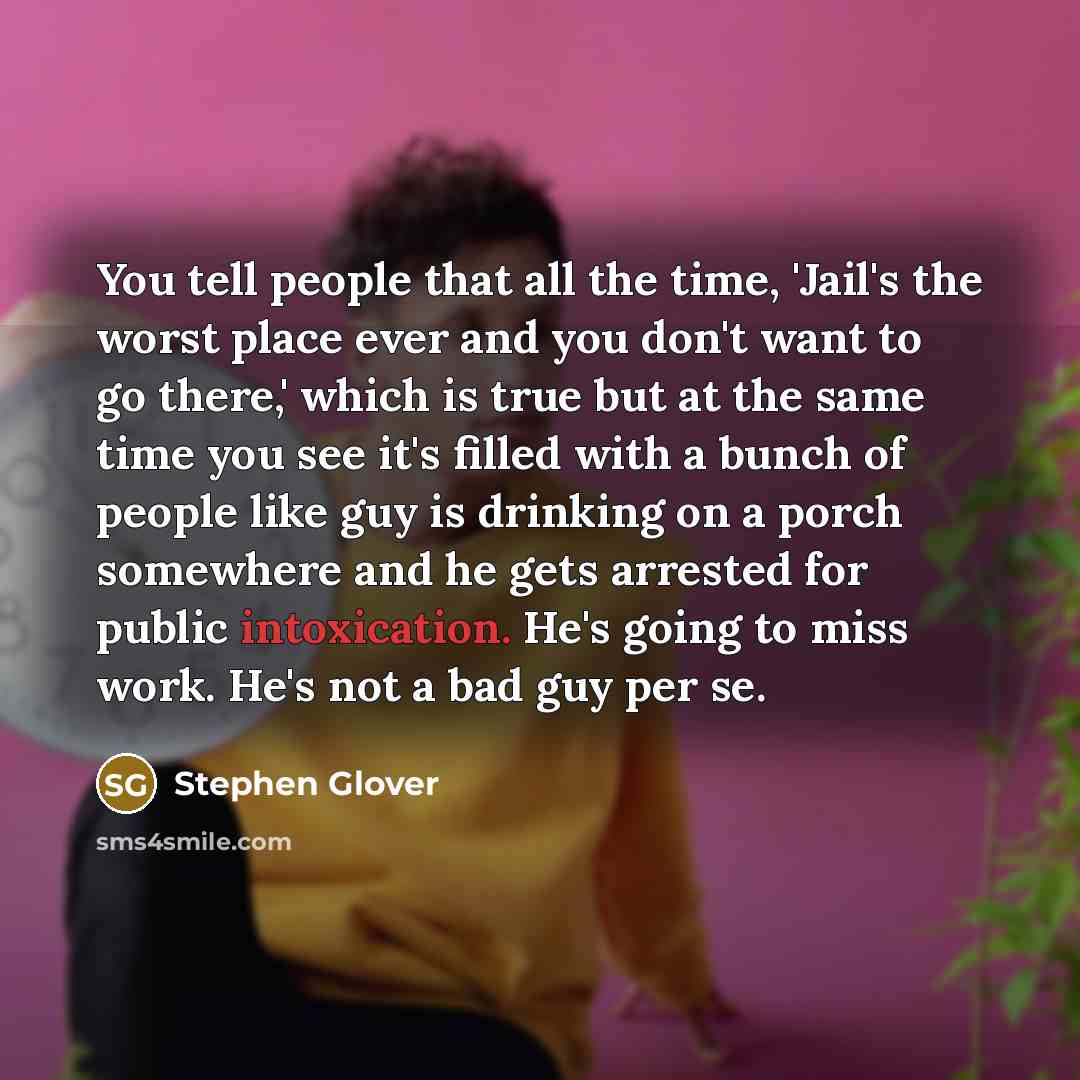 “You tell people that all the time, 'Jail's the worst place ever and you don't want to go there,' which is true but at the same time you see it's filled with a bunch of people like guy is drinking on a porch somewhere and he gets arrested for public intoxication. He's going to miss work. He's not a…” quote by Stephen Glover