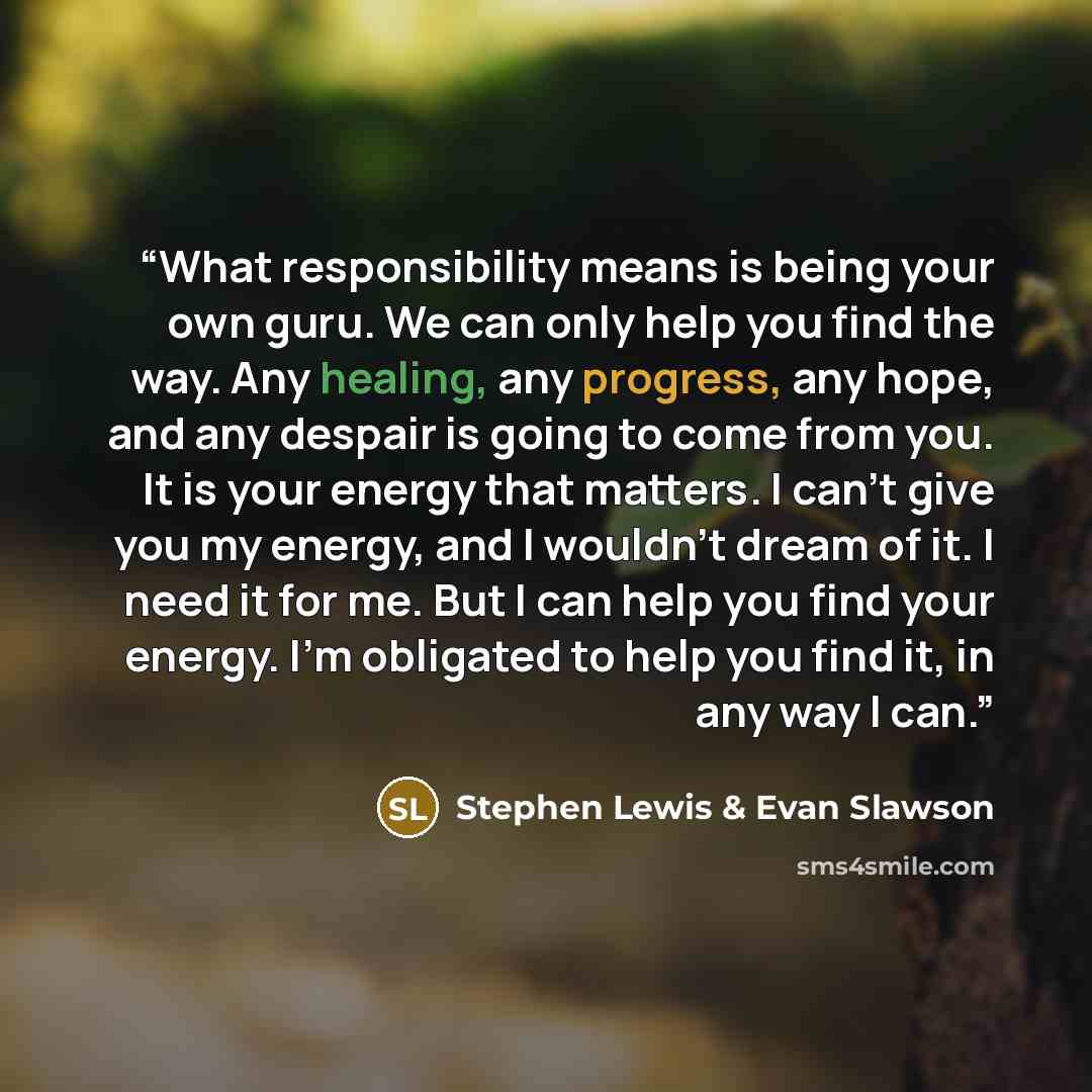 “What responsibility means is being your own guru. We can only help you find the way. Any healing, any progress, any hope, and any despair is going to come from you. It is your energy that matters. I can't give you my energy, and I wouldn't dream of it. I need it for me. But I can help you find…” quote by Stephen Lewis & Evan Slawson