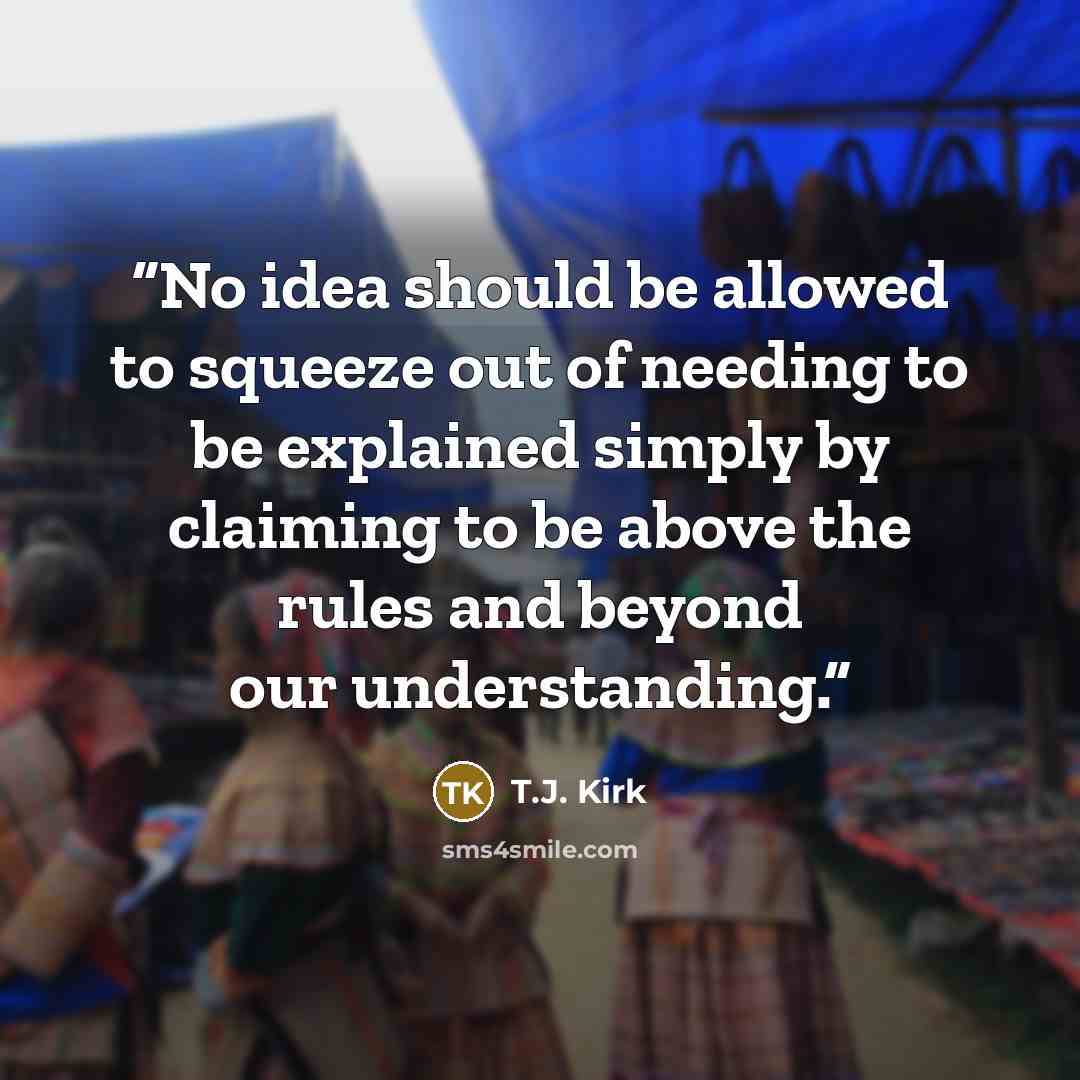 “No idea should be allowed to squeeze out of needing to be explained simply by claiming to be above the rules and beyond our understanding.” quote by T.J. Kirk