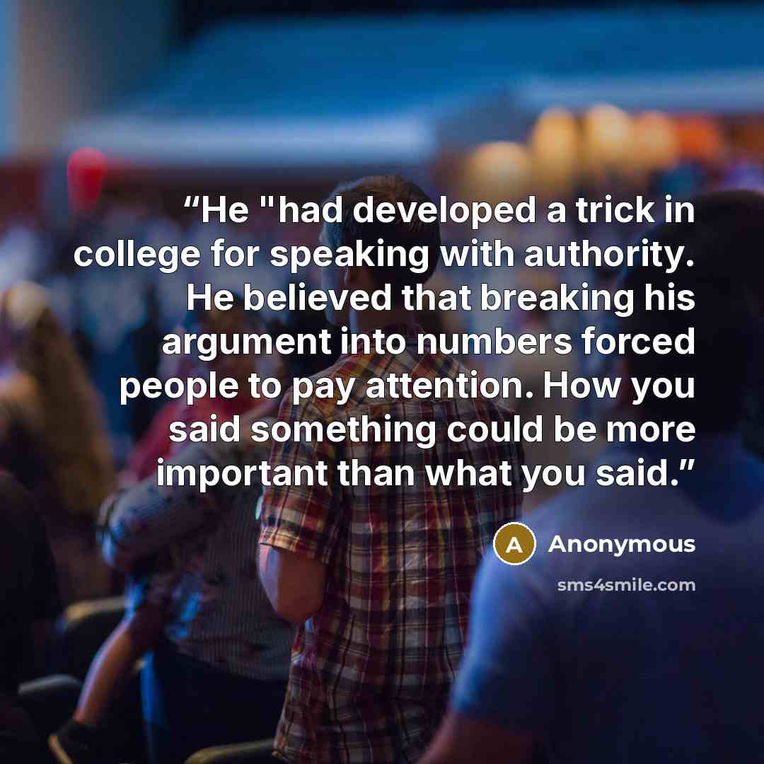 “He "had developed a trick in college for speaking with authority. He believed that breaking his argument into numbers forced people to pay attention. How you said something could be more important than what you said.” quote by Anonymous
