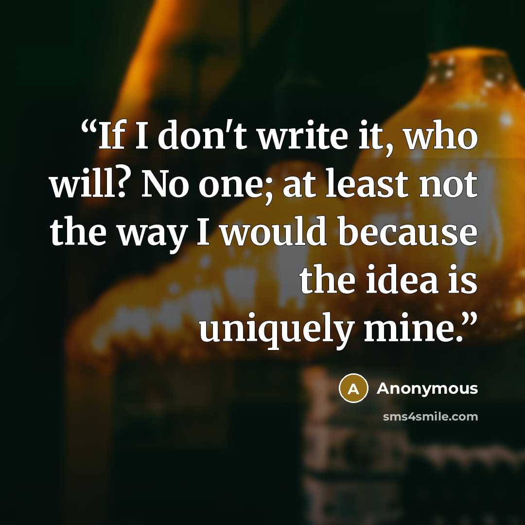 “If I don't write it, who will? No one; at least not the way I would because the idea is uniquely mine.” quote by Anonymous