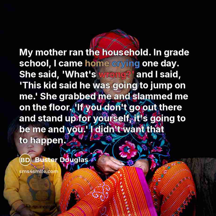 “My mother ran the household. In grade school, I came home crying one day. She said, 'What's wrong?' and I said, 'This kid said he was going to jump on me.' She grabbed me and slammed me on the floor. 'If you don't go out there and stand up for yourself, it's going to be me and you.' I didn't want…” quote by Buster Douglas