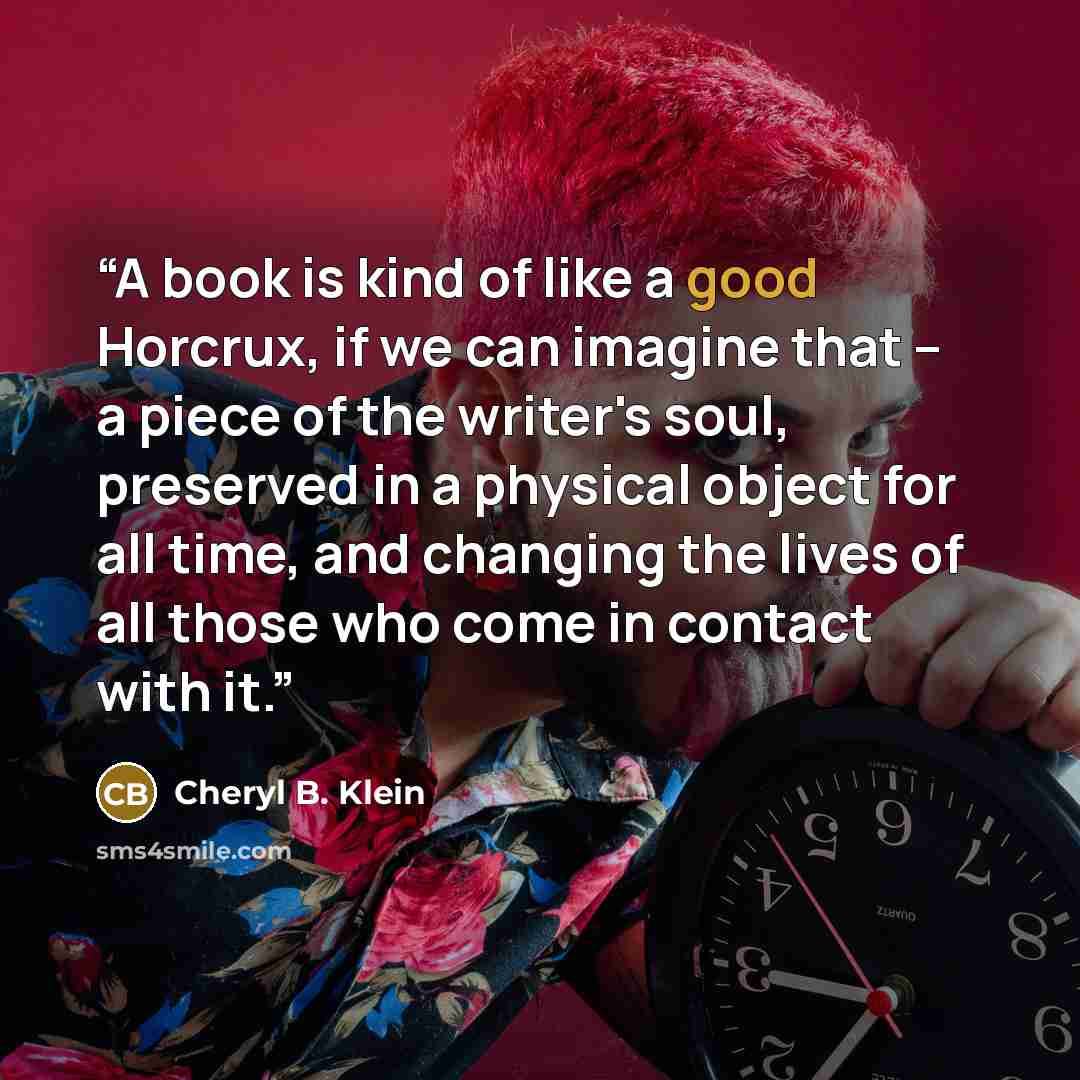 “A book is kind of like a good Horcrux, if we can imagine that -- a piece of the writer's soul, preserved in a physical object for all time, and changing the lives of all those who come in contact with it.” quote by Cheryl B. Klein