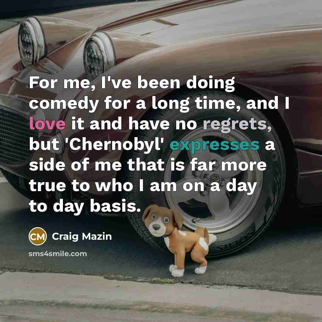 “For me, I've been doing comedy for a long time, and I love it and have no regrets, but 'Chernobyl' expresses a side of me that is far more true to who I am on a day to day basis.” quote by Craig Mazin
