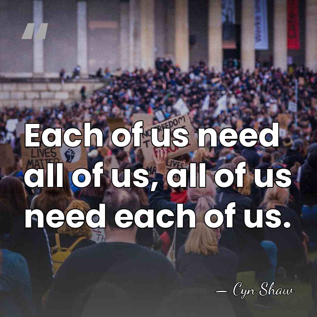 Each of us need all of us, all of us need each&hellip; - Cyn Shaw