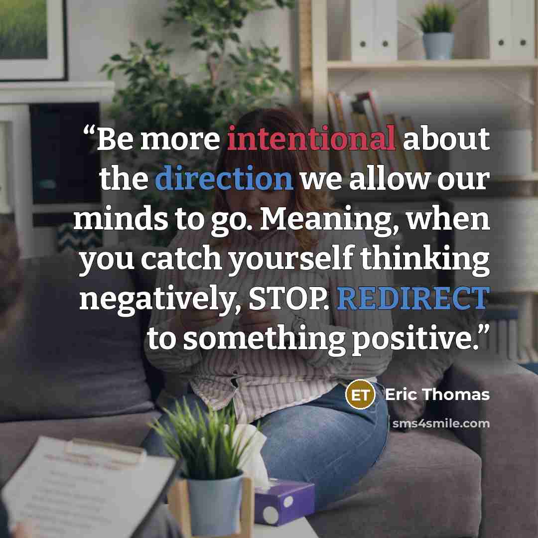 “Be more intentional about the direction we allow our minds to go. Meaning, when you catch yourself thinking negatively, STOP. REDIRECT to something positive.” quote by Eric Thomas