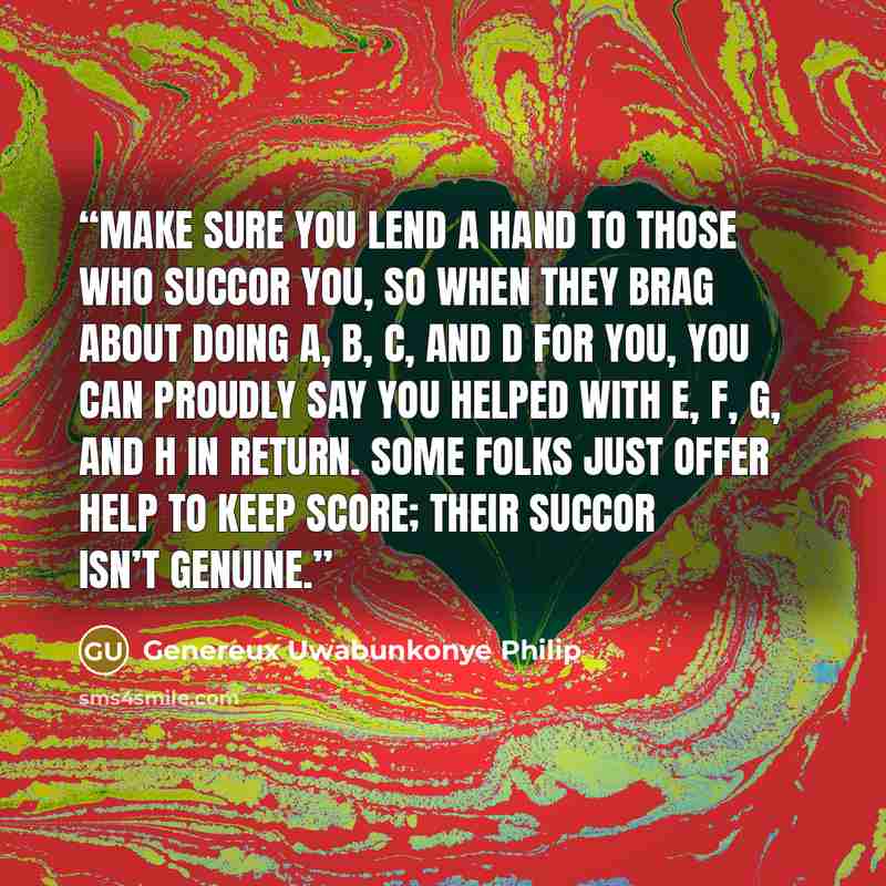 “Make sure you lend a hand to those who succor you, so when they brag about doing A, B, C, and D for you, you can proudly say you helped with E, F, G, and H in return. Some folks just offer help to keep score; their succor isn’t genuine.” quote by Genereux Uwabunkonye Philip