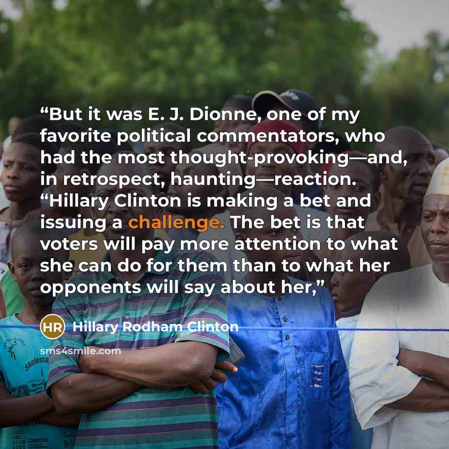 “But it was E. J. Dionne, one of my favorite political commentators, who had the most thought-provoking—and, in retrospect, haunting—reaction. “Hillary Clinton is making a bet and issuing a challenge. The bet is that voters will pay more attention to what she can do for them than to what her…” quote by Hillary Rodham Clinton