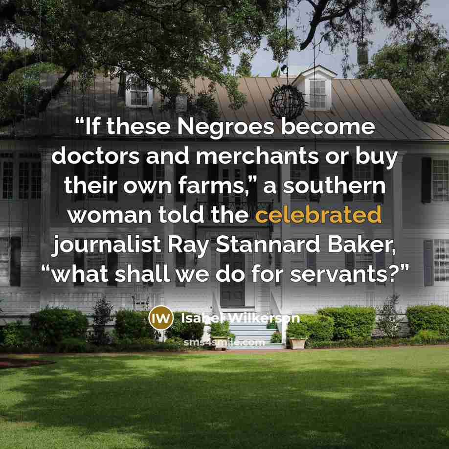 “If these Negroes become doctors and merchants or buy their own farms,” a southern woman told the celebrated journalist Ray Stannard Baker, “what shall we do for servants?” quote by Isabel Wilkerson