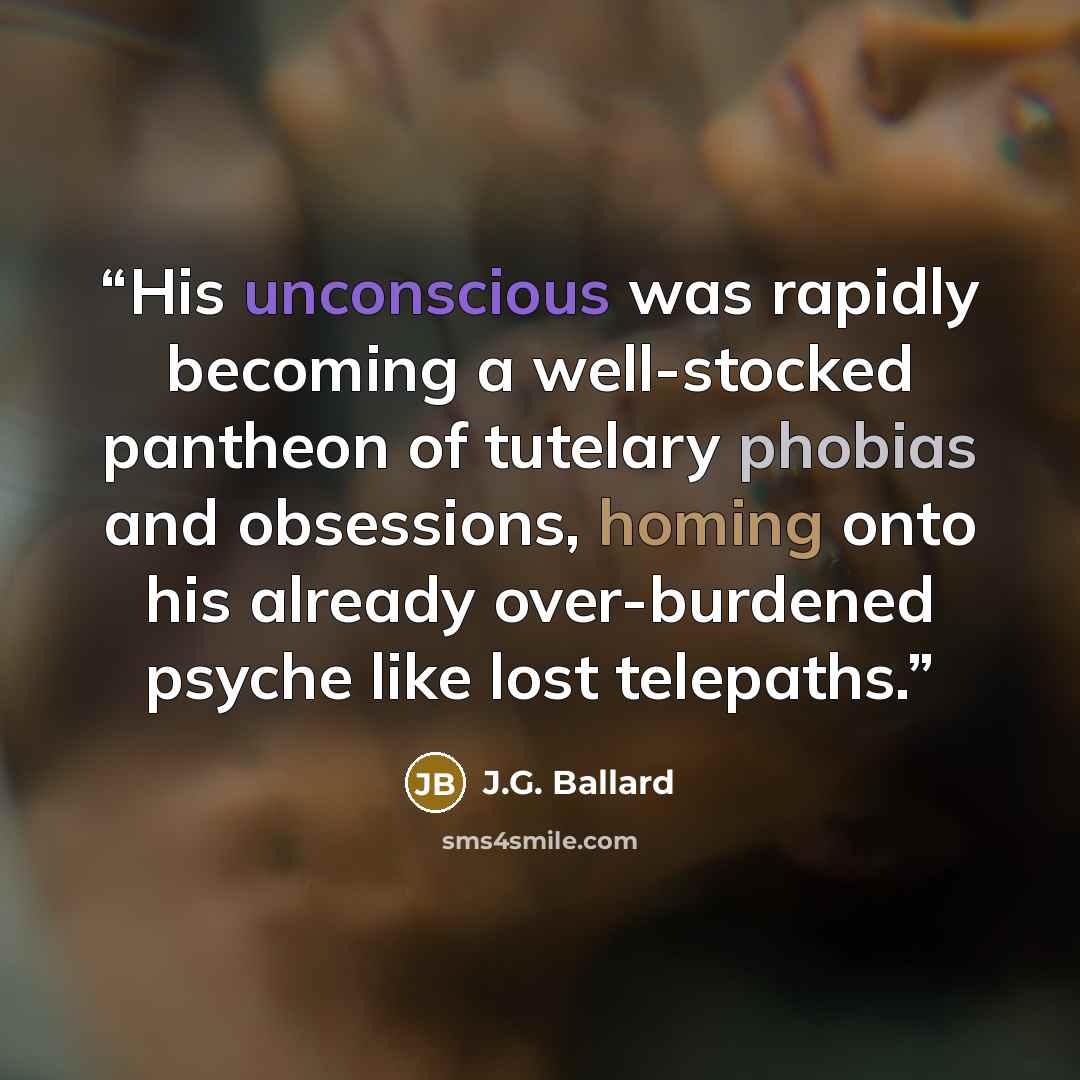“His unconscious was rapidly becoming a well-stocked pantheon of tutelary phobias and obsessions, homing onto his already over-burdened psyche like lost telepaths.” quote by J.G. Ballard