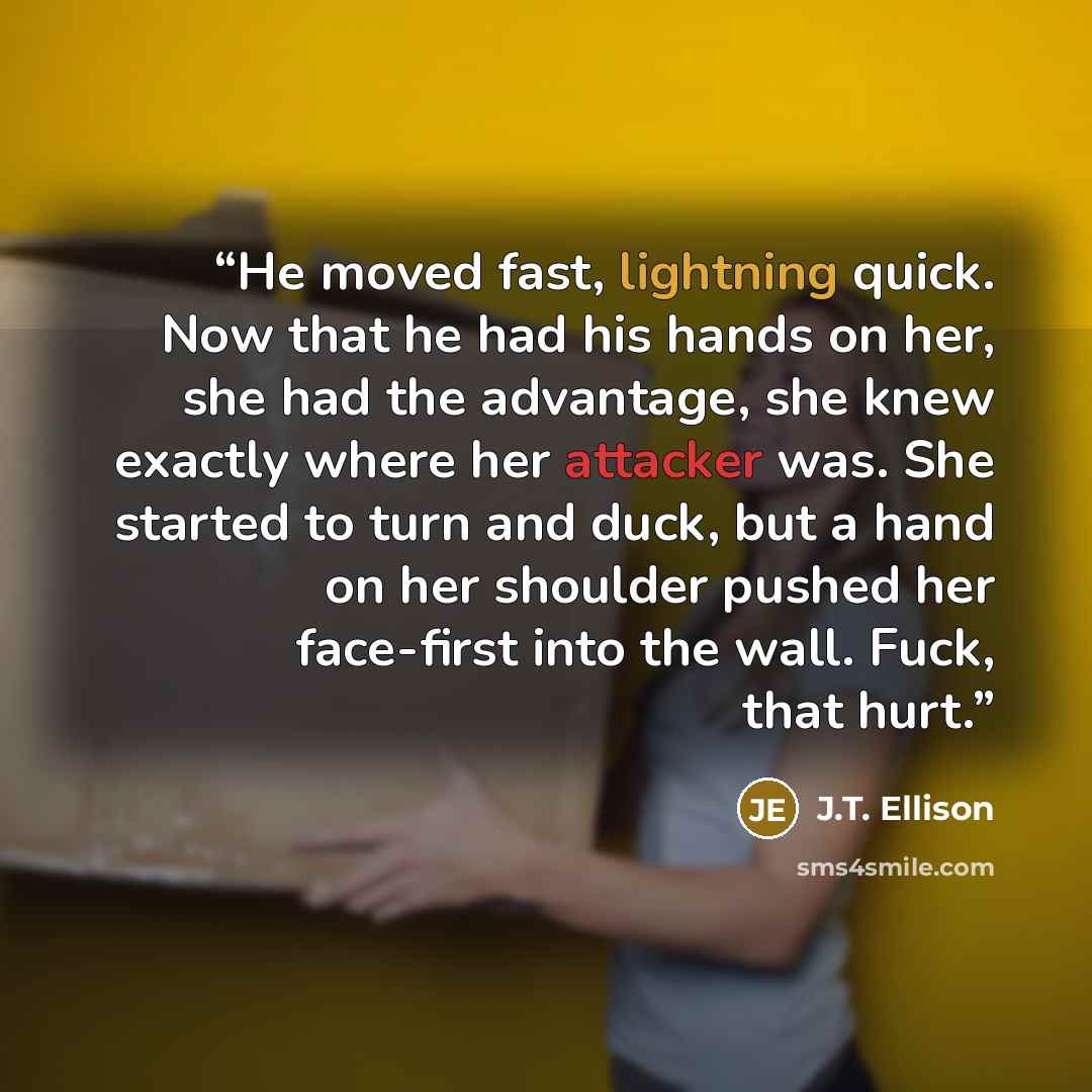 “He moved fast, lightning quick. Now that he had his hands on her, she had the advantage, she knew exactly where her attacker was. She started to turn and duck, but a hand on her shoulder pushed her face-first into the wall. Fuck, that hurt.” quote by J.T. Ellison