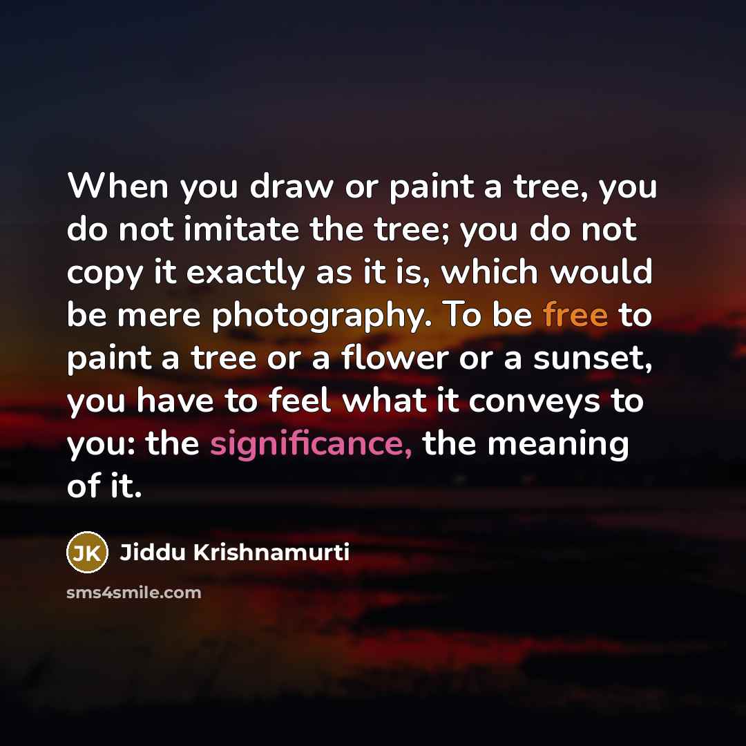 “When you draw or paint a tree, you do not imitate the tree; you do not copy it exactly as it is, which would be mere photography. To be free to paint a tree or a flower or a sunset, you have to feel what it conveys to you: the significance, the meaning of it.” quote by Jiddu Krishnamurti