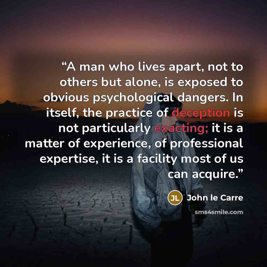 “A man who lives apart, not to others but alone, is exposed to obvious psychological dangers. In itself, the practice of deception is not particularly exacting; it is a matter of experience, of professional expertise, it is a facility most of us can acquire.” quote by John le Carré