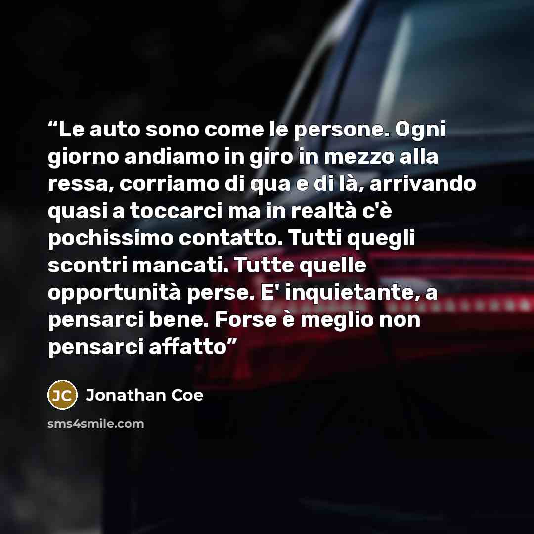 “Le auto sono come le persone. Ogni giorno andiamo in giro in mezzo alla ressa, corriamo di qua e di là, arrivando quasi a toccarci ma in realtà c'è pochissimo contatto. Tutti quegli scontri mancati. Tutte quelle opportunità perse. E' inquietante, a pensarci bene. Forse è meglio non pensarci affatto” quote by Jonathan Coe