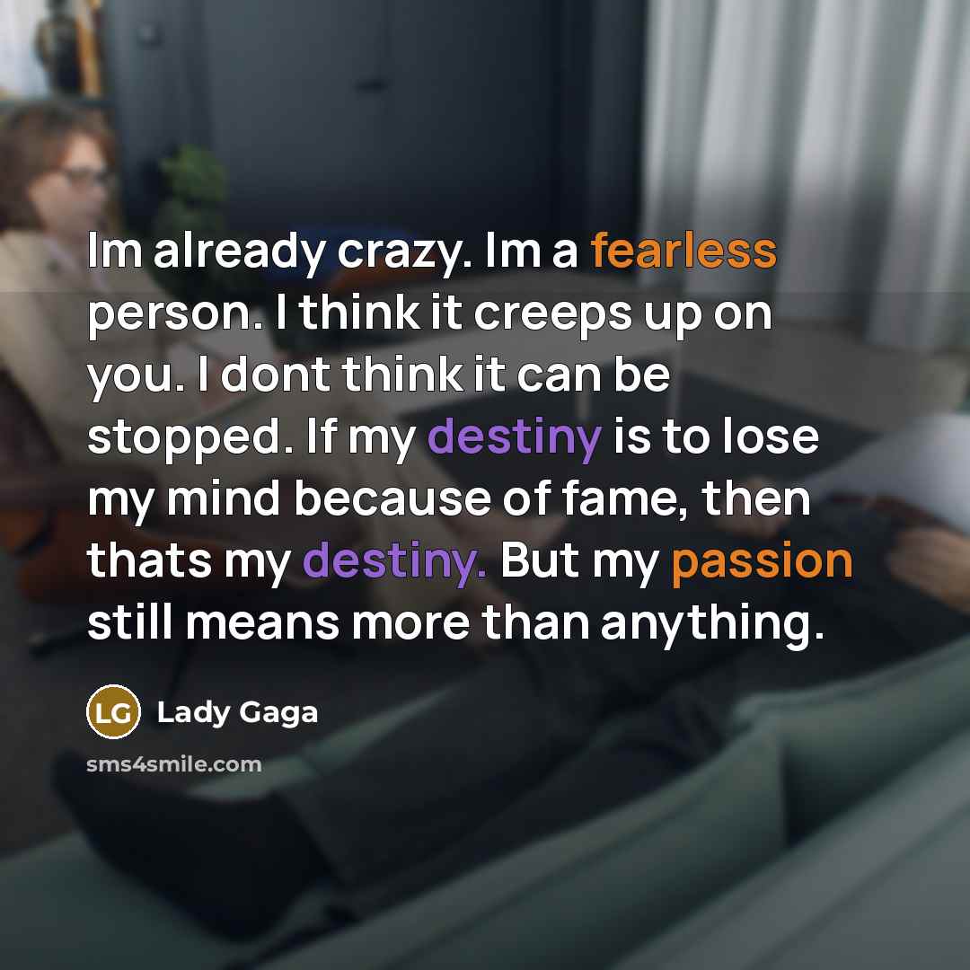“Im already crazy. Im a fearless person. I think it creeps up on you. I dont think it can be stopped. If my destiny is to lose my mind because of fame, then thats my destiny. But my passion still means more than anything.” quote by Lady Gaga