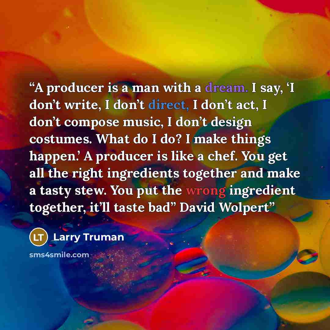 “A producer is a man with a dream. I say, ‘I don’t write, I don’t direct, I don’t act, I don’t compose music, I don’t design costumes. What do I do? I make things happen.’ A producer is like a chef. You get all the right ingredients together and make a tasty stew. You put the wrong ingredient…” quote by Larry Truman
