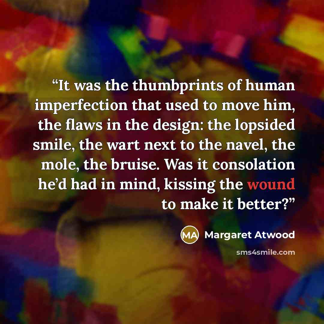 “It was the thumbprints of human imperfection that used to move him, the flaws in the design: the lopsided smile, the wart next to the navel, the mole, the bruise. Was it consolation he’d had in mind, kissing the wound to make it better?” quote by Margaret Atwood