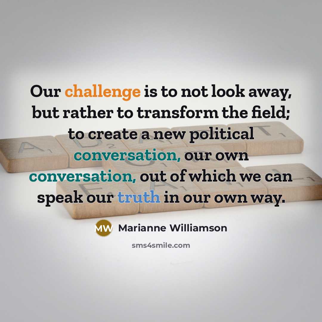 “Our challenge is to not look away, but rather to transform the field; to create a new political conversation, our own conversation, out of which we can speak our truth in our own way.” quote by Marianne Williamson