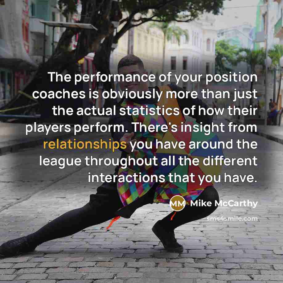 “The performance of your position coaches is obviously more than just the actual statistics of how their players perform. There's insight from relationships you have around the league throughout all the different interactions that you have.” quote by Mike McCarthy