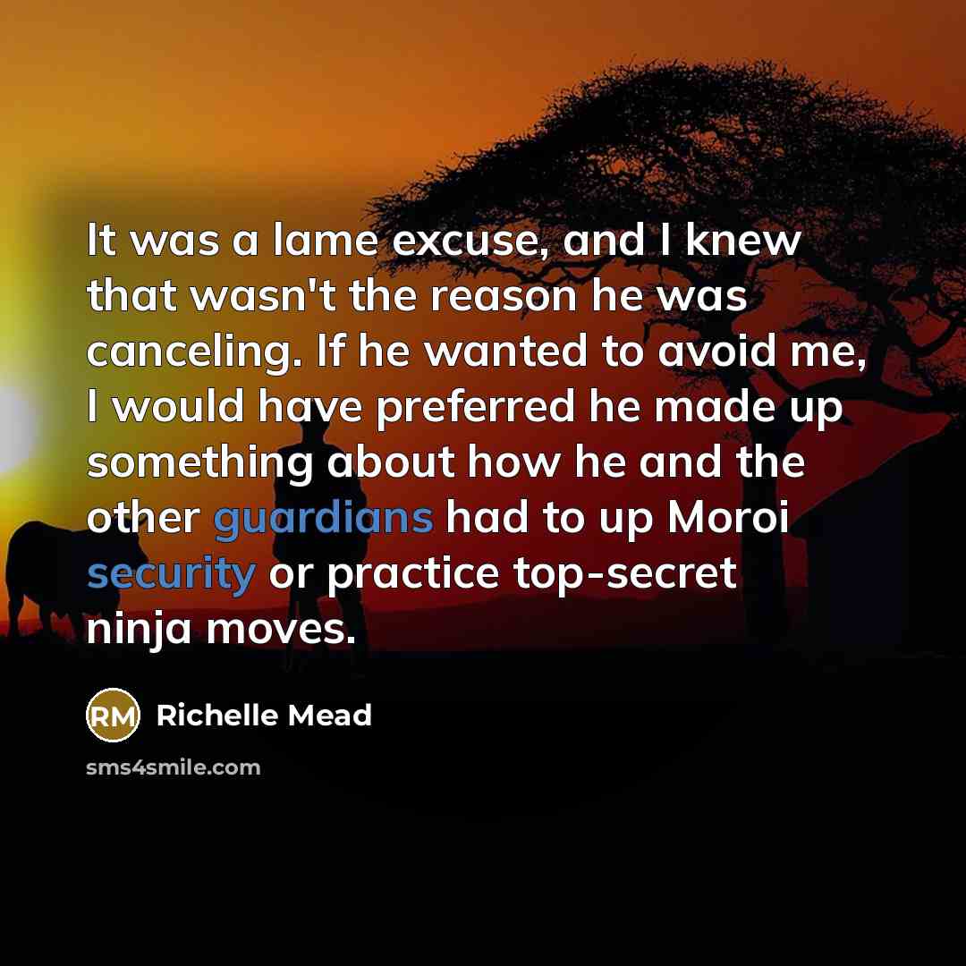 “It was a lame excuse, and I knew that wasn't the reason he was canceling. If he wanted to avoid me, I would have preferred he made up something about how he and the other guardians had to up Moroi security or practice top-secret ninja moves.” quote by Richelle Mead