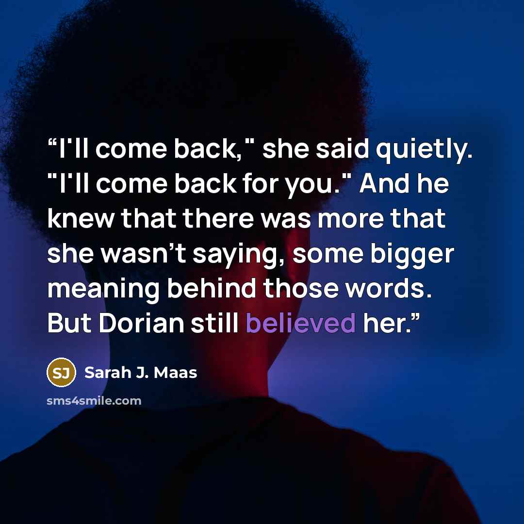 “I'll come back," she said quietly. "I'll come back for you." And he knew that there was more that she wasn't saying, some bigger meaning behind those words. But Dorian still believed her.” quote by Sarah J. Maas