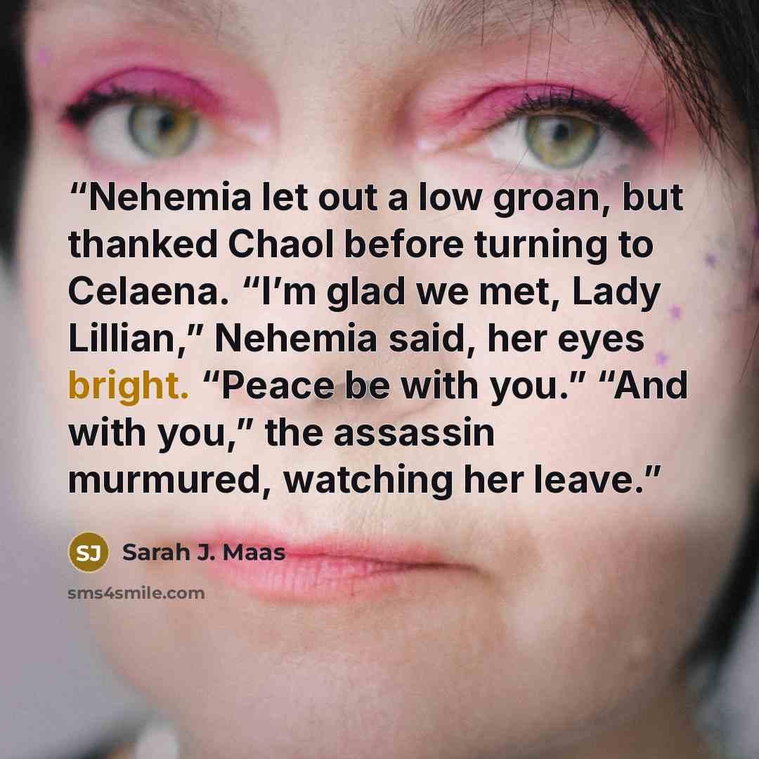 “Nehemia let out a low groan, but thanked Chaol before turning to Celaena. “I’m glad we met, Lady Lillian,” Nehemia said, her eyes bright. “Peace be with you.” “And with you,” the assassin murmured, watching her leave.” quote by Sarah J. Maas