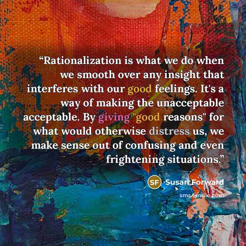 “Rationalization is what we do when we smooth over any insight that interferes with our good feelings. It's a way of making the unacceptable acceptable. By giving "good reasons" for what would otherwise distress us, we make sense out of confusing and even frightening situations.” quote by Susan Forward