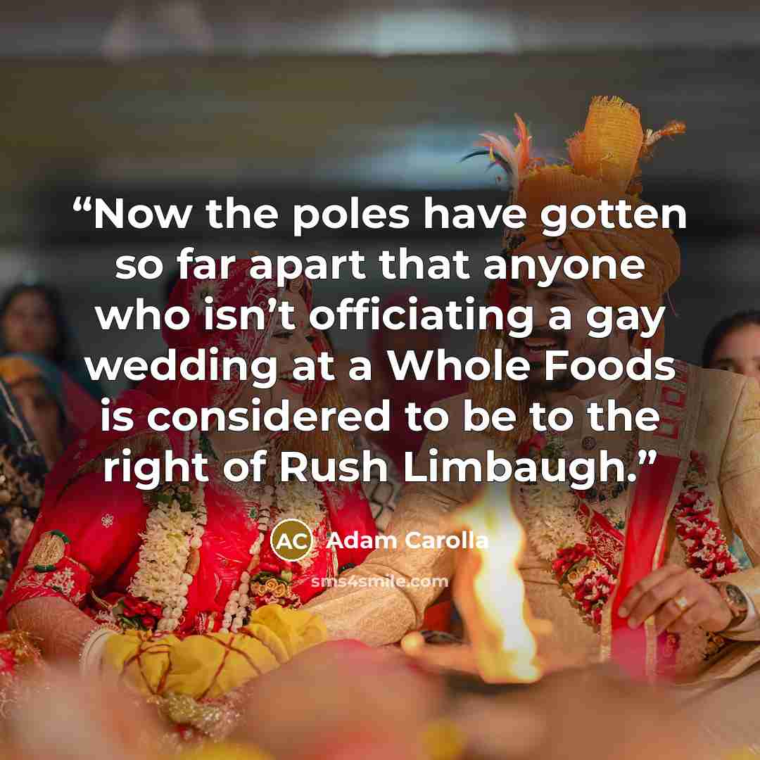 “Now the poles have gotten so far apart that anyone who isn’t officiating a gay wedding at a Whole Foods is considered to be to the right of Rush Limbaugh.” quote by Adam Carolla