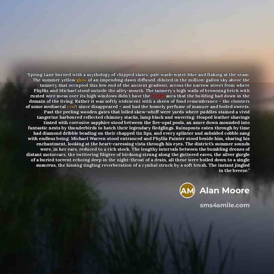 “Spring Lane burned with a mythology of chipped slates, pale wash-water blue and flaking at the seam. The summer yellow glow of an impending dawn diffused, diluted in the million-gallon sky above the tannery that occupied this low end of the ancient gradient, across the narrow street from where…” quote by Alan Moore