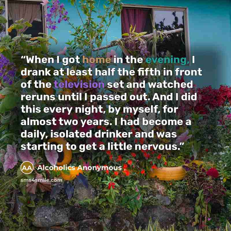 “When I got home in the evening, I drank at least half the fifth in front of the television set and watched reruns until I passed out. And I did this every night, by myself, for almost two years. I had become a daily, isolated drinker and was starting to get a little nervous.” quote by Alcoholics Anonymous