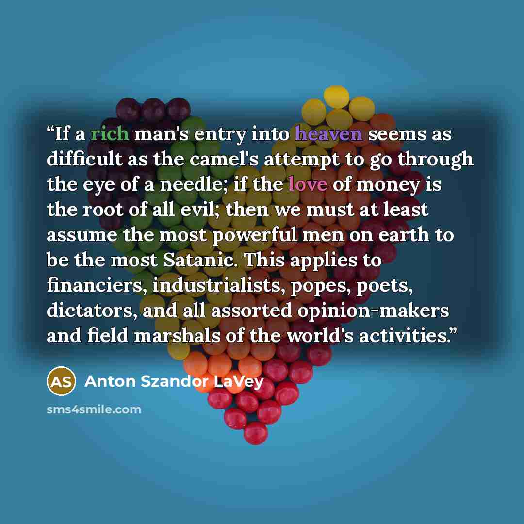 “If a rich man's entry into heaven seems as difficult as the camel's attempt to go through the eye of a needle; if the love of money is the root of all evil; then we must at least assume the most powerful men on earth to be the most Satanic. This applies to financiers, industrialists, popes, poets…” quote by Anton Szandor LaVey