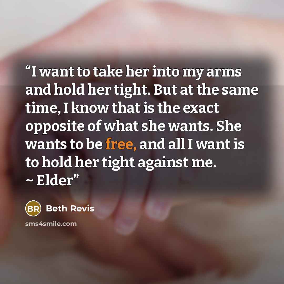 “I want to take her into my arms and hold her tight. But at the same time, I know that is the exact opposite of what she wants. She wants to be free, and all I want is to hold her tight against me. ~ Elder” quote by Beth Revis