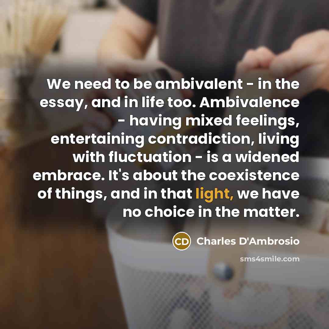 “We need to be ambivalent - in the essay, and…” quote by Charles D'Ambrosio